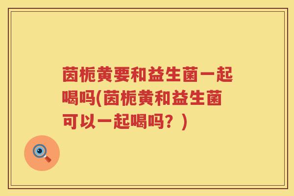 茵栀黄要和益生菌一起喝吗(茵栀黄和益生菌可以一起喝吗?) 茵栀黄要和益生菌一起喝吗(茵栀黄和益生菌可以一起喝吗?)