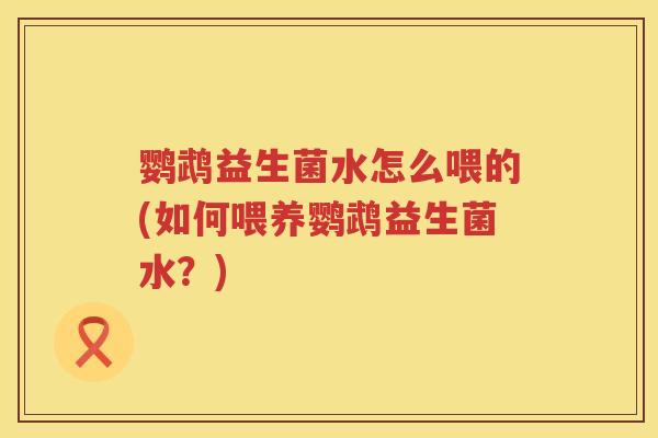 鹦鹉益生菌水怎么喂的(如何喂养鹦鹉益生菌水?) 鹦鹉益生菌水怎么喂的(如何喂养鹦鹉益生菌水?)