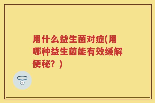 用什么益生菌对症(用哪种益生菌能有效缓解？)