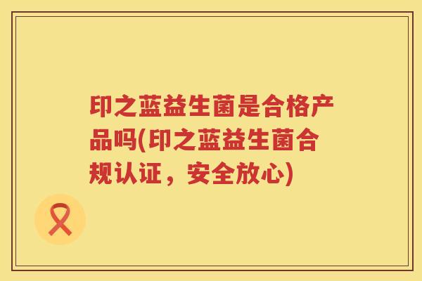 印之蓝益生菌是合格产品吗(印之蓝益生菌合规认证,安全放心) 印之蓝益生菌是合格产品吗(印之蓝益生菌合规认证,安全放心)