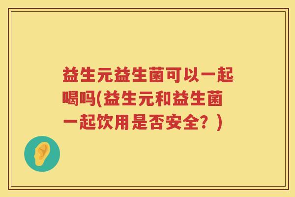 益生元益生菌可以一起喝吗(益生元和益生菌一起饮用是否安全?) 益生元益生菌可以一起喝吗(益生元和益生菌一起饮用是否安全?)
