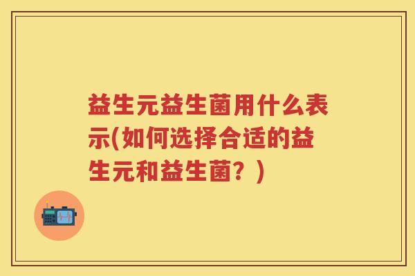 益生元益生菌用什么表示(如何选择合适的益生元和益生菌?) 益生元益生菌用什么表示(如何选择合适的益生元和益生菌?)