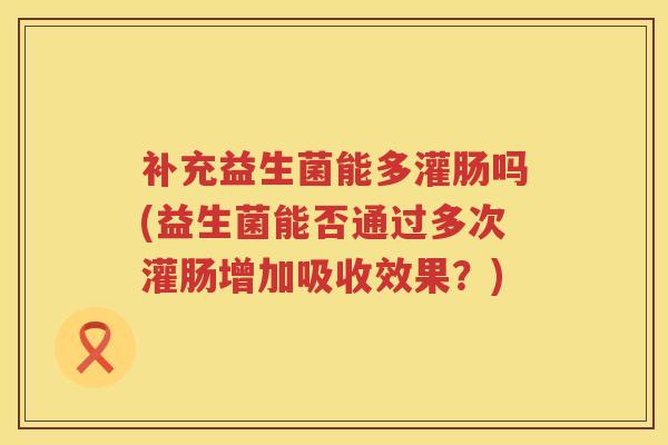 补充益生菌能多灌肠吗(益生菌能否通过多次灌肠增加吸收效果?) 补充益生菌能多灌肠吗(益生菌能否通过多次灌肠增加吸收效果?)