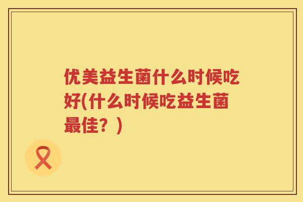 优美益生菌什么时候吃好(什么时候吃益生菌佳?) 优美益生菌什么时候吃好(什么时候吃益生菌佳?)
