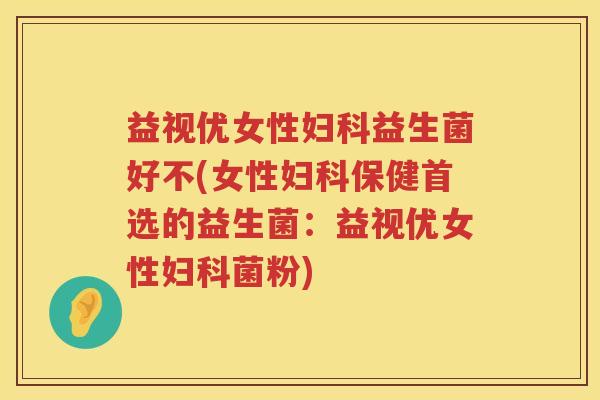 益视优女性益生菌好不(女性保健首选的益生菌:益视优女性菌粉) 益视优女性益生菌好不(女性保健首选的益生菌:益视优女性菌粉)