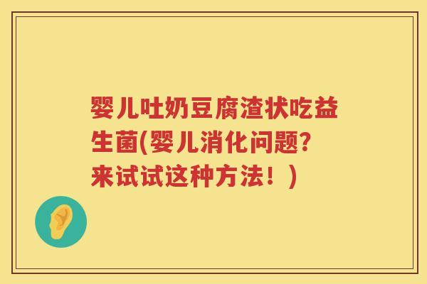 婴儿吐奶豆腐渣状吃益生菌(婴儿消化问题？来试试这种方法！)