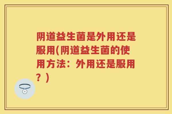 益生菌是外用还是服用(益生菌的使用方法:外用还是服用?) 益生菌是外用还是服用(益生菌的使用方法:外用还是服用?)