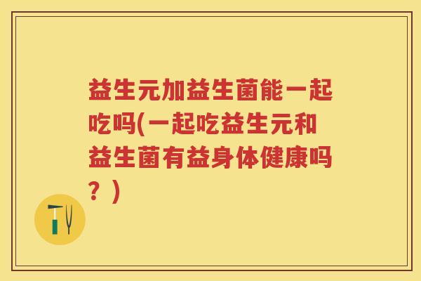 益生元加益生菌能一起吃吗(一起吃益生元和益生菌有益身体健康吗?) 益生元加益生菌能一起吃吗(一起吃益生元和益生菌有益身体健康吗?)