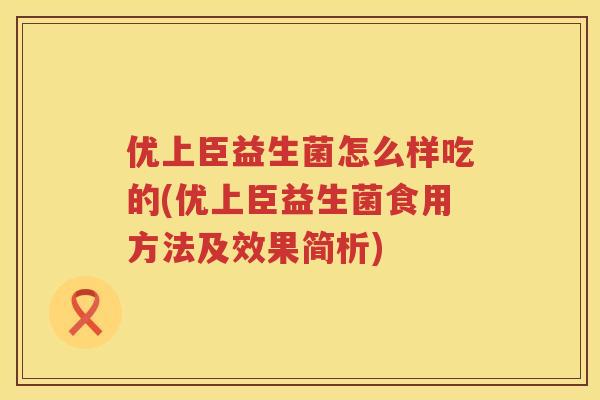 优上臣益生菌怎么样吃的(优上臣益生菌食用方法及效果简析) 优上臣益生菌怎么样吃的(优上臣益生菌食用方法及效果简析)