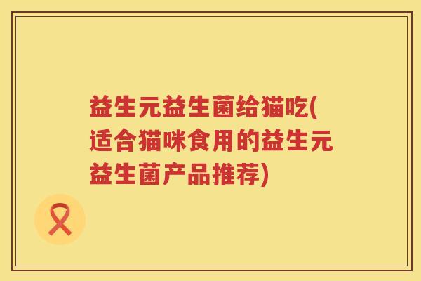 益生元益生菌给猫吃(适合猫咪食用的益生元益生菌产品推荐) 益生元益生菌给猫吃(适合猫咪食用的益生元益生菌产品推荐)