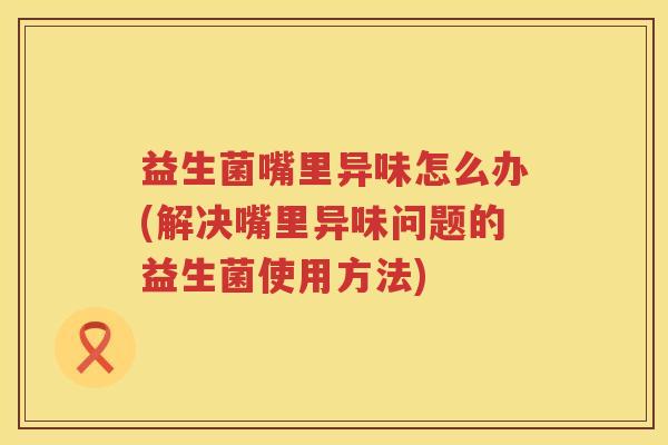益生菌嘴里异味怎么办(解决嘴里异味问题的益生菌使用方法) 益生菌嘴里异味怎么办(解决嘴里异味问题的益生菌使用方法)