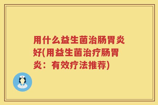 用什么益生菌肠好(用益生菌肠:有效疗法推荐) 用什么益生菌肠好(用益生菌肠:有效疗法推荐)