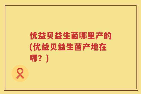 优益贝益生菌哪里产的(优益贝益生菌产地在哪?) 优益贝益生菌哪里产的(优益贝益生菌产地在哪?)
