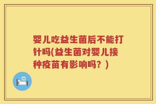 婴儿吃益生菌后不能打针吗(益生菌对婴儿接种疫苗有影响吗？)