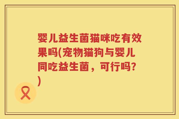 婴儿益生菌猫咪吃有效果吗(宠物猫狗与婴儿同吃益生菌，可行吗？)