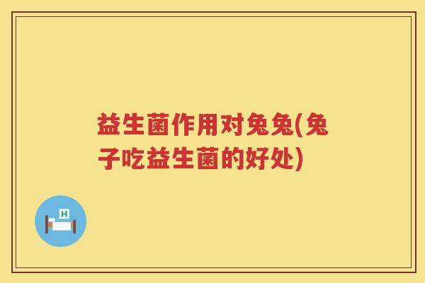益生菌作用对兔兔(兔子吃益生菌的好处) 益生菌作用对兔兔(兔子吃益生菌的好处)