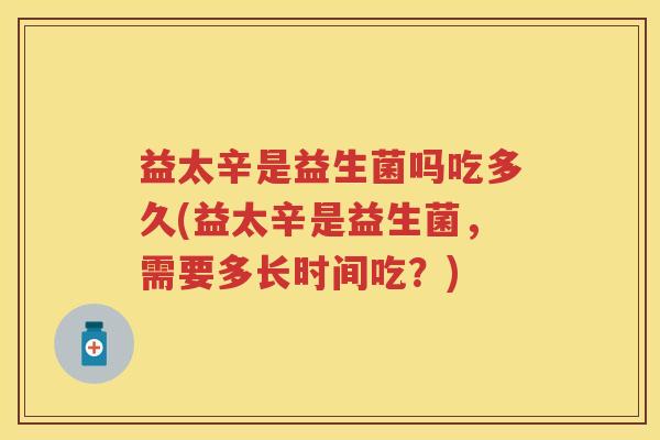 益太辛是益生菌吗吃多久(益太辛是益生菌,需要多长时间吃?) 益太辛是益生菌吗吃多久(益太辛是益生菌,需要多长时间吃?)