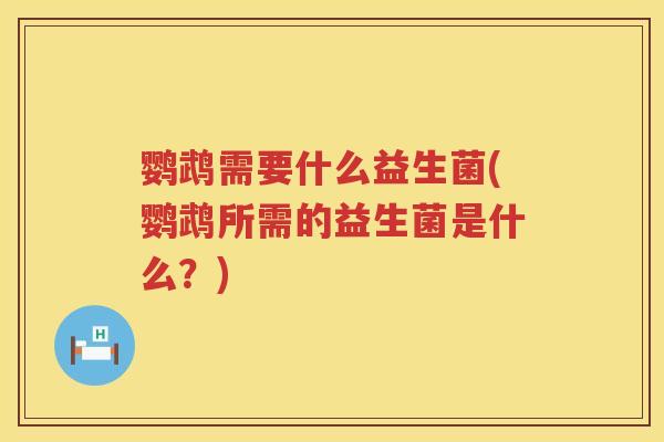 鹦鹉需要什么益生菌(鹦鹉所需的益生菌是什么？)