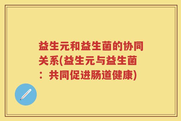 益生元和益生菌的协同关系(益生元与益生菌:共同促进肠道健康) 益生元和益生菌的协同关系(益生元与益生菌:共同促进肠道健康)
