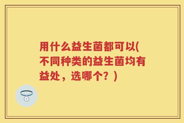 用什么益生菌都可以(不同种类的益生菌均有益处，选哪个？)