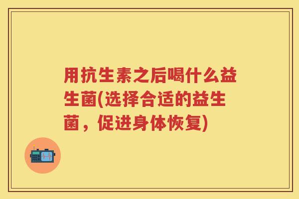 用抗生素之后喝什么益生菌(选择合适的益生菌,促进身体恢复) 用抗生素之后喝什么益生菌(选择合适的益生菌,促进身体恢复)