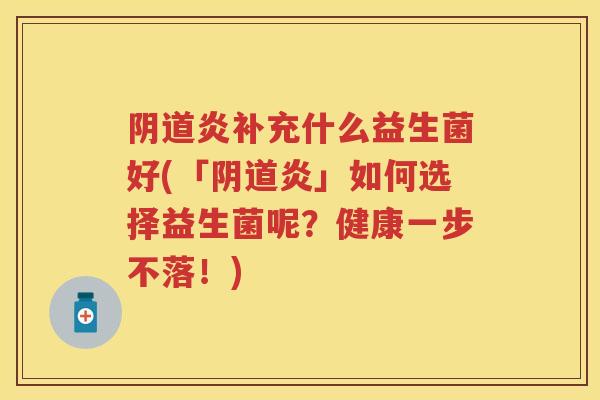 炎补充什么益生菌好(「炎」如何选择益生菌呢?健康一步不落!) 炎补充什么益生菌好(「炎」如何选择益生菌呢?健康一步不落!)