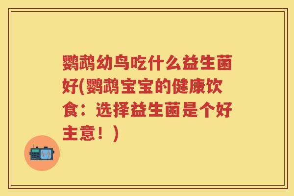鹦鹉幼鸟吃什么益生菌好(鹦鹉宝宝的健康饮食：选择益生菌是个好主意！)