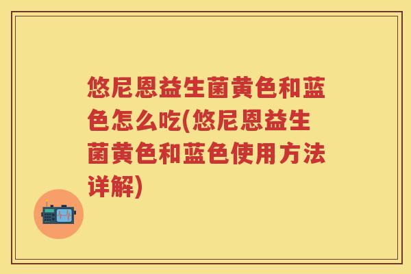悠尼恩益生菌黄色和蓝色怎么吃(悠尼恩益生菌黄色和蓝色使用方法详解)