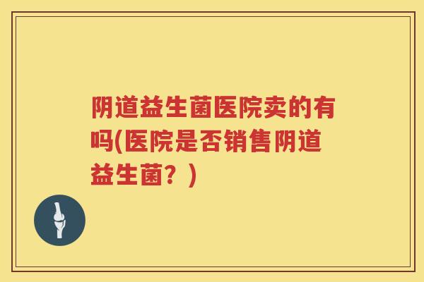 益生菌医院卖的有吗(医院是否销售益生菌?) 益生菌医院卖的有吗(医院是否销售益生菌?)