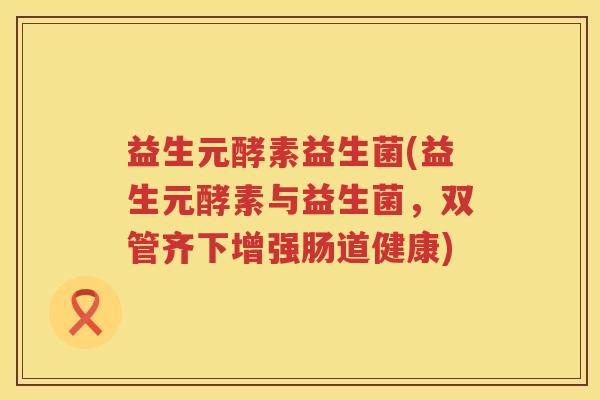 益生元酵素益生菌(益生元酵素与益生菌,双管齐下增强肠道健康) 益生元酵素益生菌(益生元酵素与益生菌,双管齐下增强肠道健康)