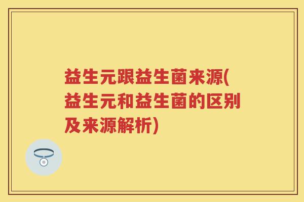 益生元跟益生菌来源(益生元和益生菌的区别及来源解析) 益生元跟益生菌来源(益生元和益生菌的区别及来源解析)