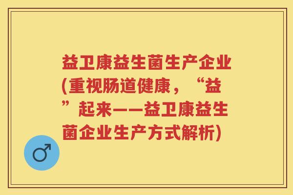 益卫康益生菌生产企业(重视肠道健康，“益”起来——益卫康益生菌企业生产方式解析)