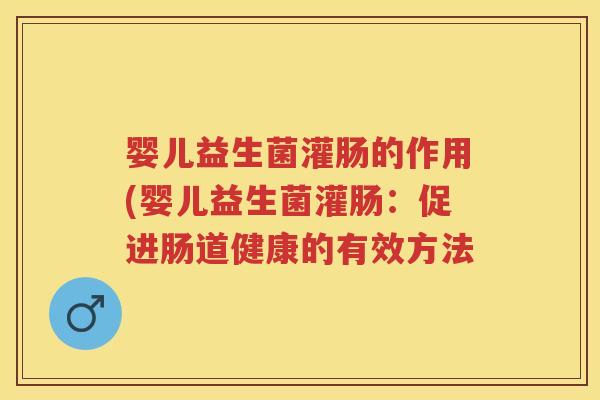 婴儿益生菌灌肠的作用(婴儿益生菌灌肠:促进肠道健康的有效方法 婴儿益生菌灌肠的作用(婴儿益生菌灌肠:促进肠道健康的有效方法