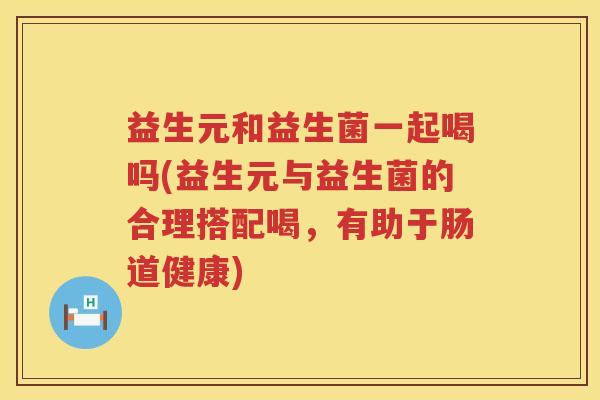 益生元和益生菌一起喝吗(益生元与益生菌的合理搭配喝,有助于肠道健康) 益生元和益生菌一起喝吗(益生元与益生菌的合理搭配喝,有助于肠道健康)