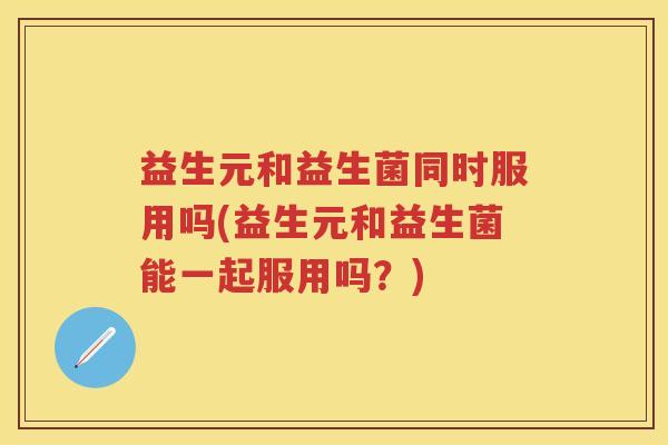 益生元和益生菌同时服用吗(益生元和益生菌能一起服用吗?) 益生元和益生菌同时服用吗(益生元和益生菌能一起服用吗?)