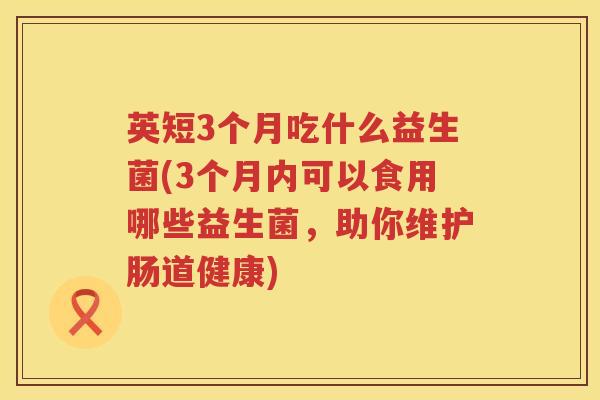 英短3个月吃什么益生菌(3个月内可以食用哪些益生菌,助你维护肠道健康) 英短3个月吃什么益生菌(3个月内可以食用哪些益生菌,助你维护肠道健康)