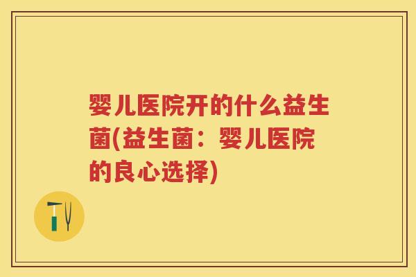 婴儿医院开的什么益生菌(益生菌:婴儿医院的良心选择) 婴儿医院开的什么益生菌(益生菌:婴儿医院的良心选择)