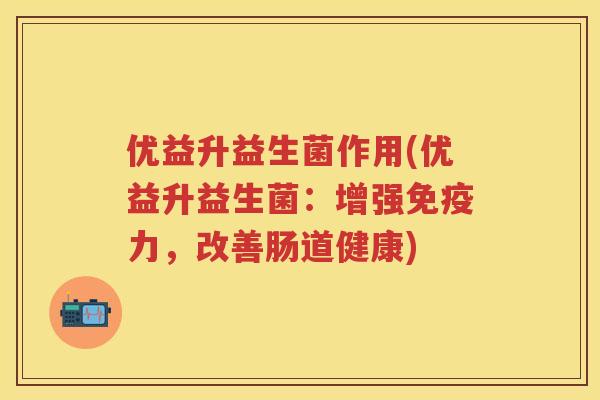优益升益生菌作用(优益升益生菌:增强力,改善肠道健康) 优益升益生菌作用(优益升益生菌:增强力,改善肠道健康)