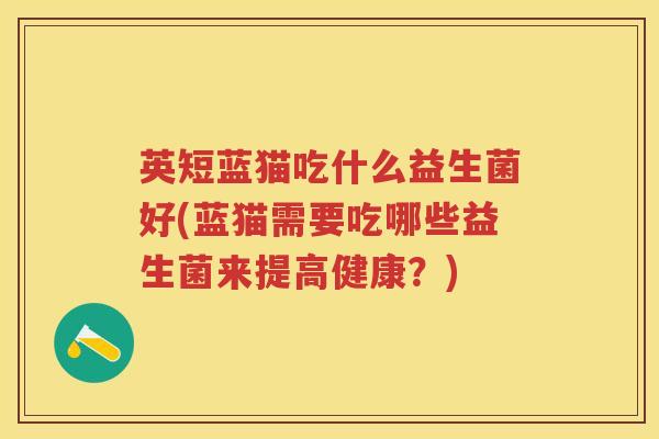 英短蓝猫吃什么益生菌好(蓝猫需要吃哪些益生菌来提高健康?) 英短蓝猫吃什么益生菌好(蓝猫需要吃哪些益生菌来提高健康?)