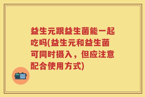 益生元跟益生菌能一起吃吗(益生元和益生菌可同时摄入,但应注意配合使用方式) 益生元跟益生菌能一起吃吗(益生元和益生菌可同时摄入,但应注意配合使用方式)