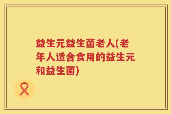 益生元益生菌老人(老年人适合食用的益生元和益生菌) 益生元益生菌老人(老年人适合食用的益生元和益生菌)