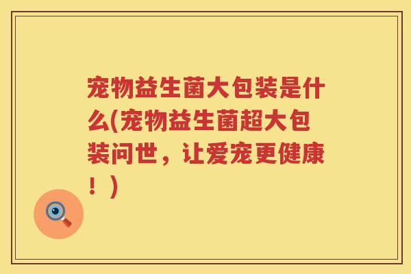 宠物益生菌大包装是什么(宠物益生菌超大包装问世，让爱宠更健康！)