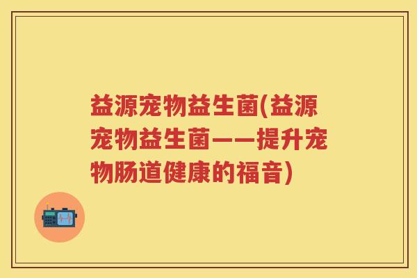 益源宠物益生菌(益源宠物益生菌——提升宠物肠道健康的福音)