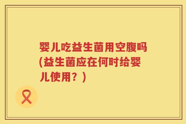婴儿吃益生菌用空腹吗(益生菌应在何时给婴儿使用？)