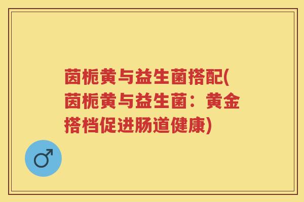 茵栀黄与益生菌搭配(茵栀黄与益生菌:黄金搭档促进肠道健康) 茵栀黄与益生菌搭配(茵栀黄与益生菌:黄金搭档促进肠道健康)