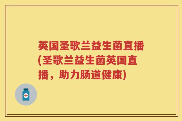 英国圣歌兰益生菌直播(圣歌兰益生菌英国直播,助力肠道健康) 英国圣歌兰益生菌直播(圣歌兰益生菌英国直播,助力肠道健康)