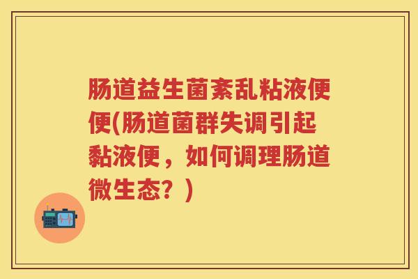 肠道益生菌紊乱粘液便便(肠道菌群失调引起黏液便,如何调理肠道微生态?) 肠道益生菌紊乱粘液便便(肠道菌群失调引起黏液便,如何调理肠道微生态?)