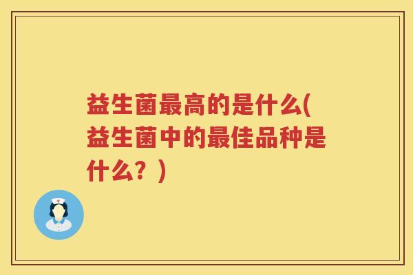 益生菌高的是什么(益生菌中的佳品种是什么?) 益生菌高的是什么(益生菌中的佳品种是什么?)