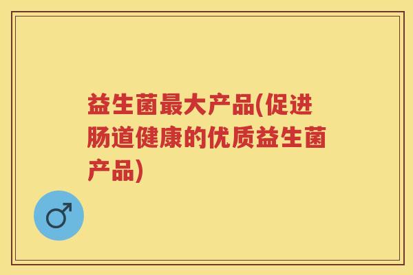 益生菌大产品(促进肠道健康的优质益生菌产品) 益生菌大产品(促进肠道健康的优质益生菌产品)