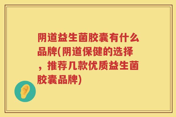 益生菌胶囊有什么品牌(保健的选择，推荐几款优质益生菌胶囊品牌)